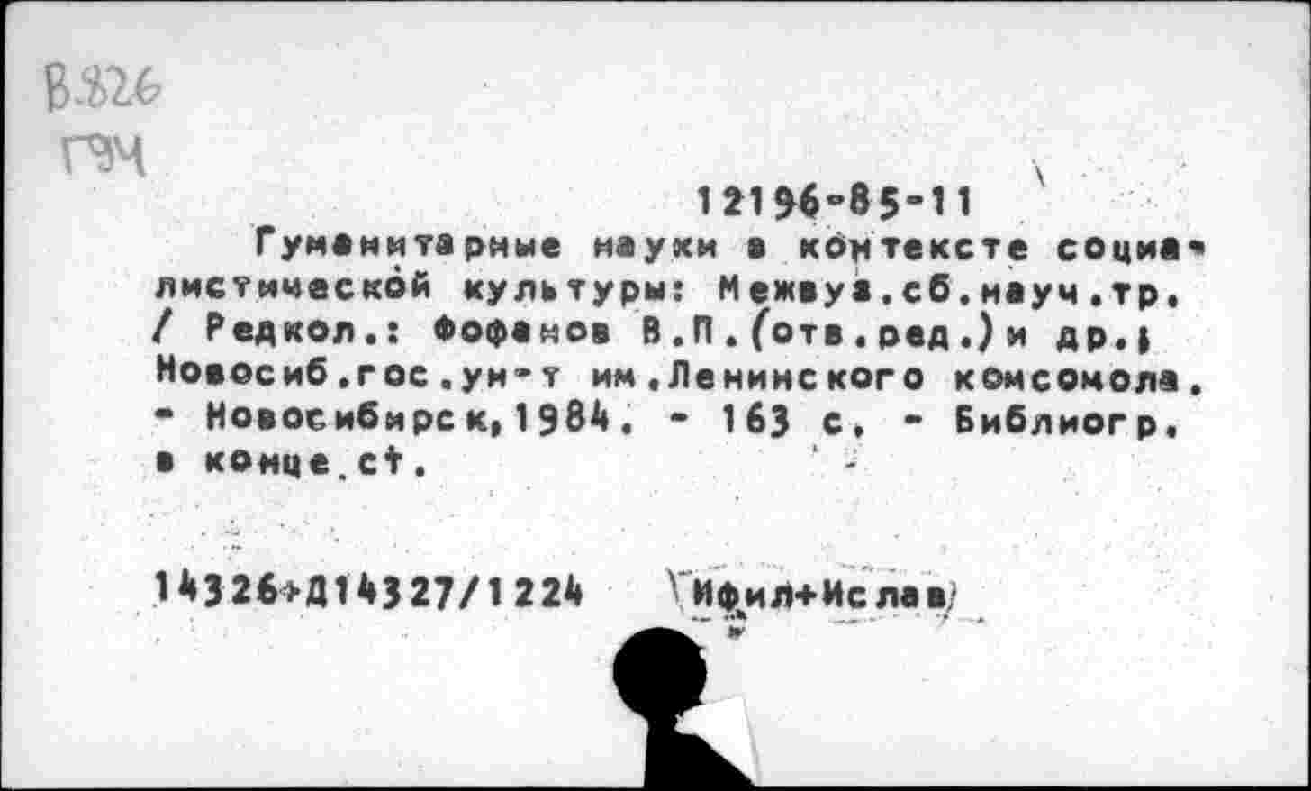 ﻿пч
1*1 98-85-11
Гуманитарные науки а контексте социа листическбй культуры: Межвуа.сб.науч.тр. / Р ед кол.: Фофанов В ,П . (отв . ред .) и др.| Новосиб.гос.ун-т им.Ленинского комсомола • Новосибирс к( 1984. - 163 с, - Библиогр, в конце.с*.
14326*Д14327/1224 Ги^иЛ+Ислав/